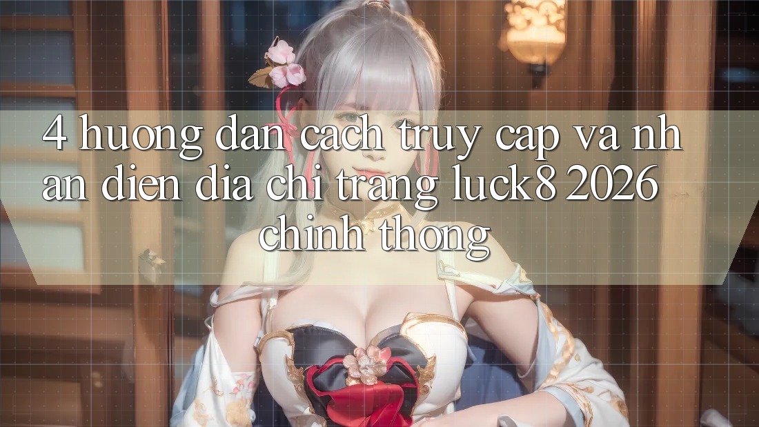 4. Hướng dẫn cách truy cập và nhận diện Địa chỉ trang Luck8 2026 chính thống