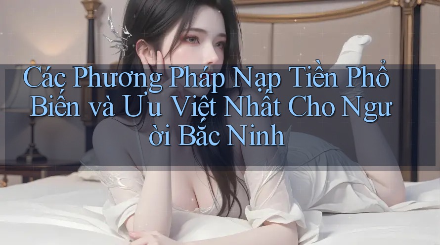Các Phương Pháp Nạp Tiền Phổ Biến và Ưu Việt Nhất Cho Người Bắc Ninh