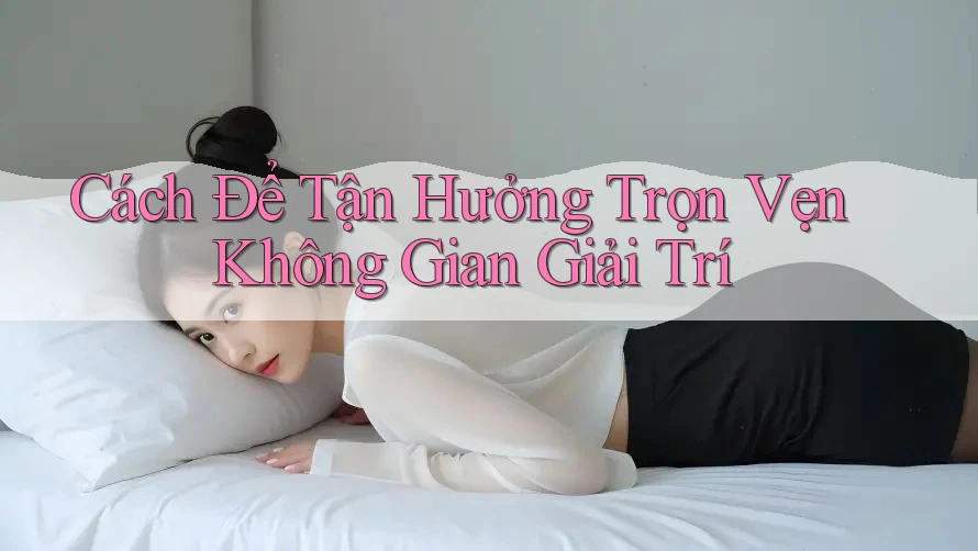 Cách Để Tận Hưởng Trọn Vẹn Không Gian Giải Trí