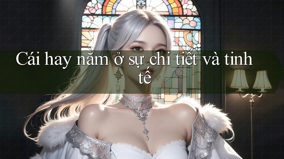 Cái hay nằm ở sự chi tiết và tinh tế