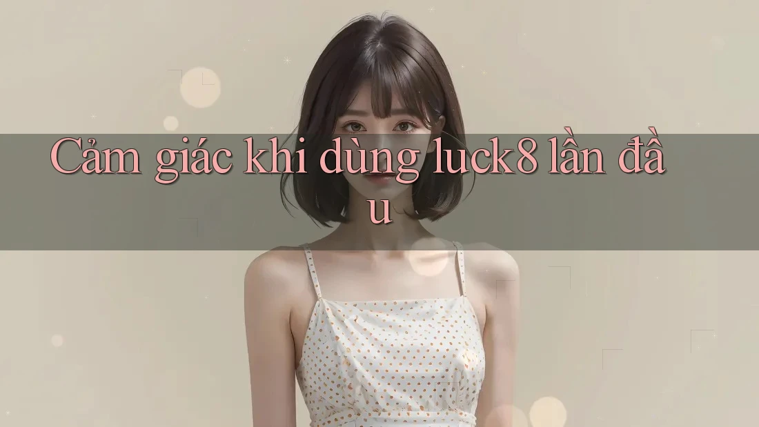 Cảm giác khi dùng luck8 lần đầu
