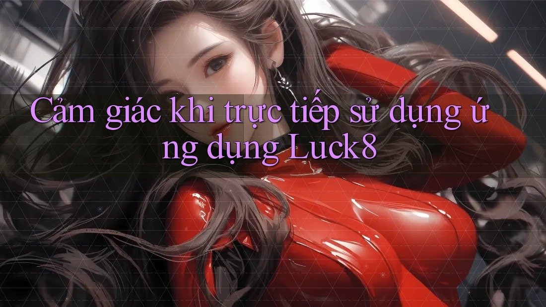 Cảm giác khi trực tiếp sử dụng ứng dụng Luck8