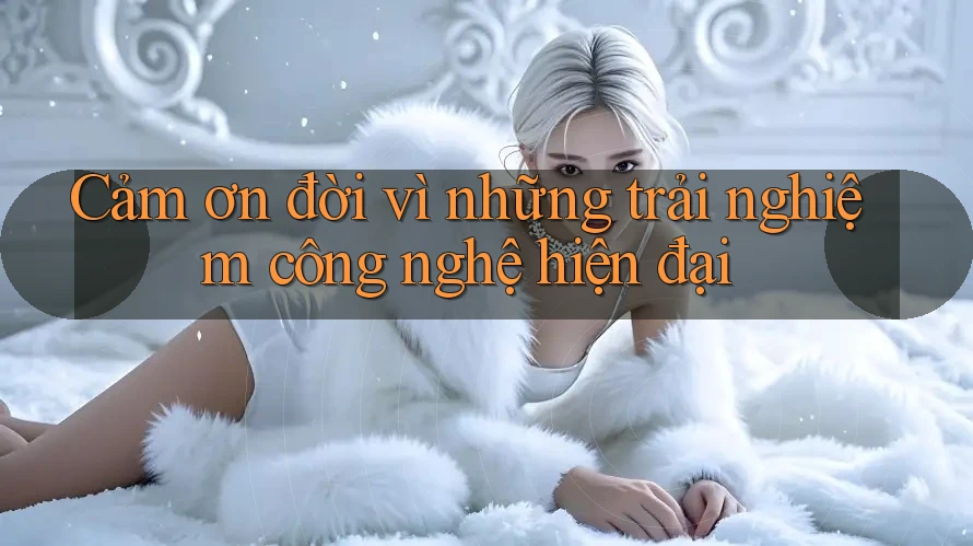 Cảm ơn đời vì những trải nghiệm công nghệ hiện đại Cảm ơn đời vì những trải nghiệm công nghệ hiện đại