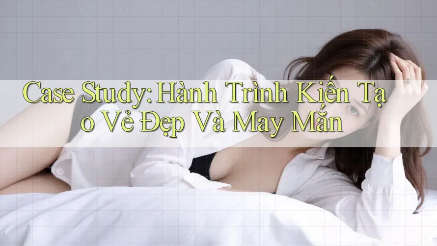 Case Study: Hành Trình Kiến Tạo Vẻ Đẹp Và May Mắn