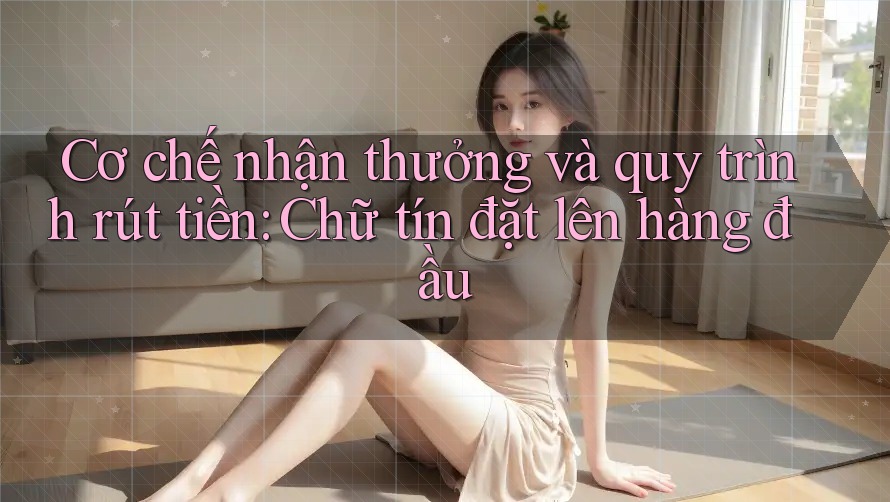 Cơ chế nhận thưởng và quy trình rút tiền: Chữ tín đặt lên hàng đầu