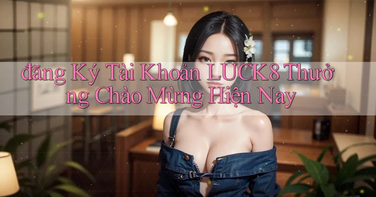 đăng ký tài khoản luck8 thưởng chào mừng hiện nay
