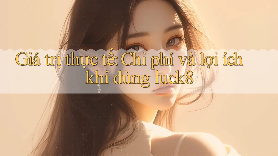 Giá trị thực tế: Chi phí và lợi ích khi dùng luck8