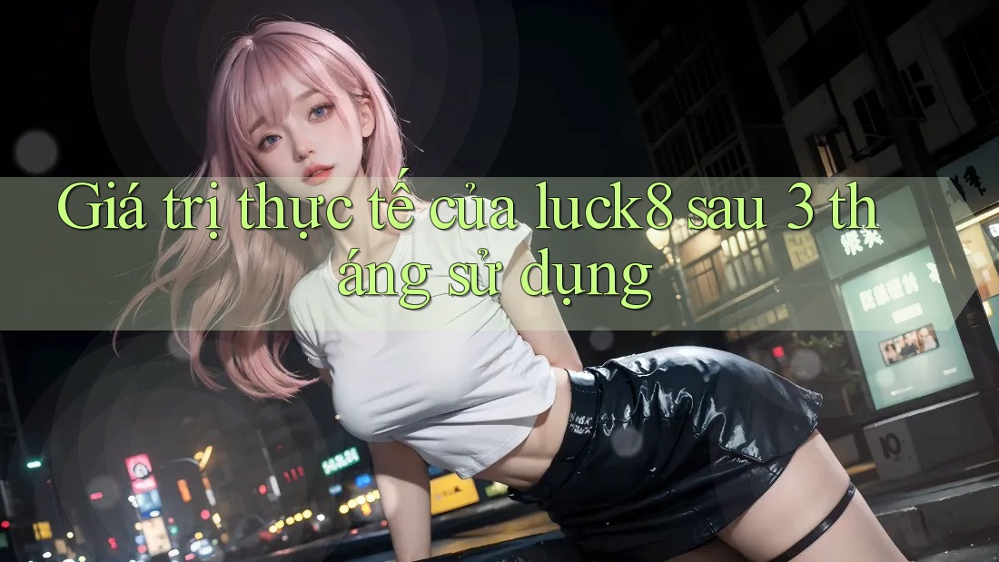 Giá trị thực tế của luck8 sau 3 tháng sử dụng