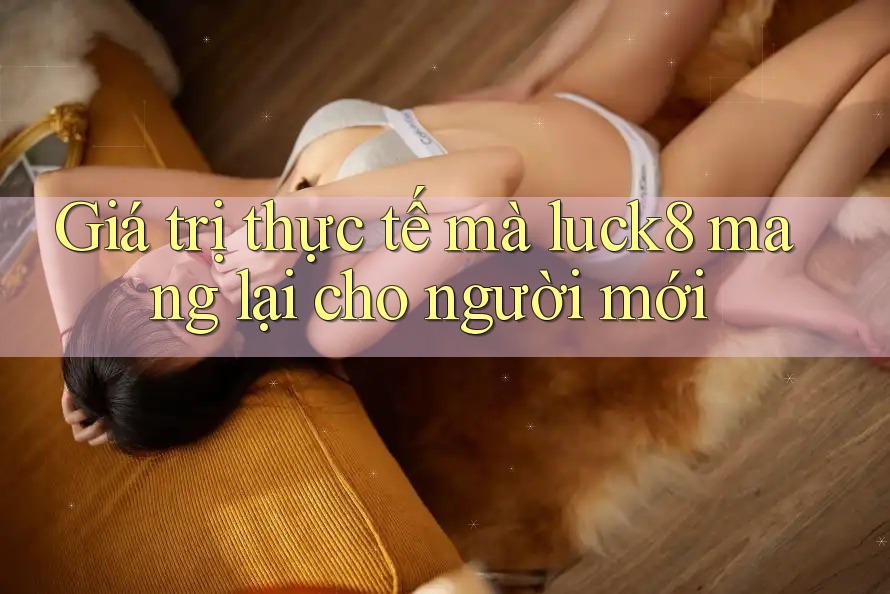 Giá trị thực tế mà luck8 mang lại cho người mới