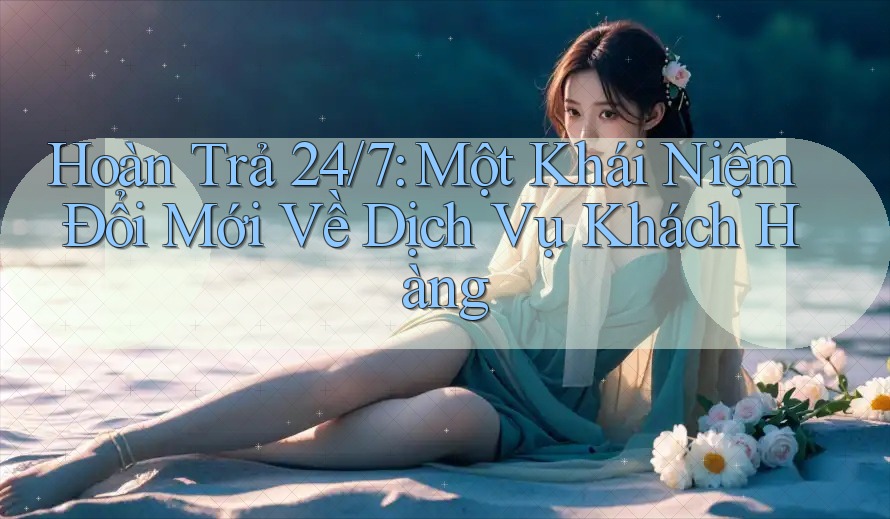 Hoàn Trả 24/7: Một Khái Niệm Đổi Mới Về Dịch Vụ Khách Hàng
