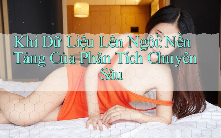 Khi Dữ Liệu Lên Ngôi: Nền Tảng Của Phân Tích Chuyên Sâu