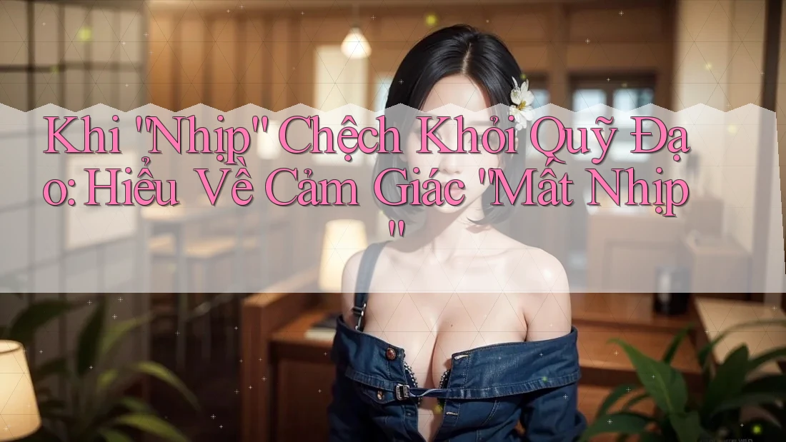Khi “Nhịp” Chệch Khỏi Quỹ Đạo: Hiểu Về Cảm Giác “Mất Nhịp”