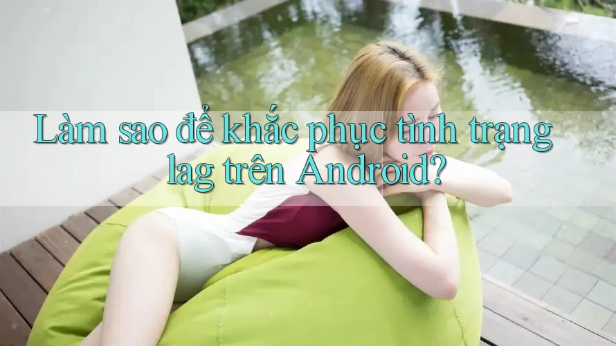 Làm sao để khắc phục tình trạng lag trên Android? Làm sao để khắc phục tình trạng lag trên Android?