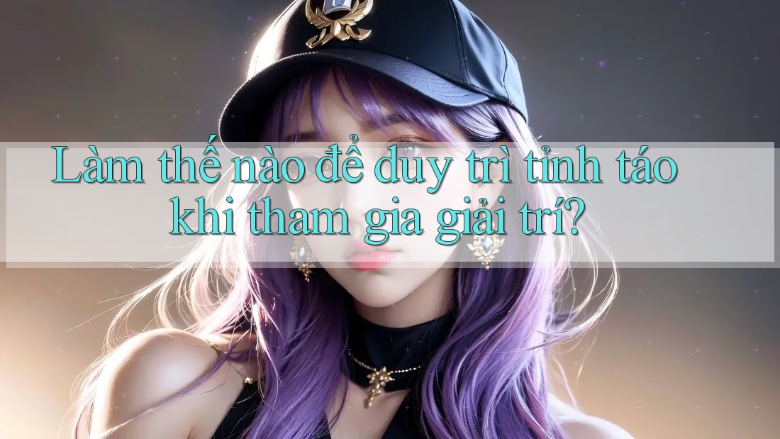 Làm thế nào để duy trì tỉnh táo khi tham gia giải trí?