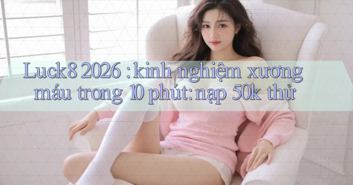 Luck8 2026 kinh nghiệm xương máu trong 10 phút nạp 50k thử