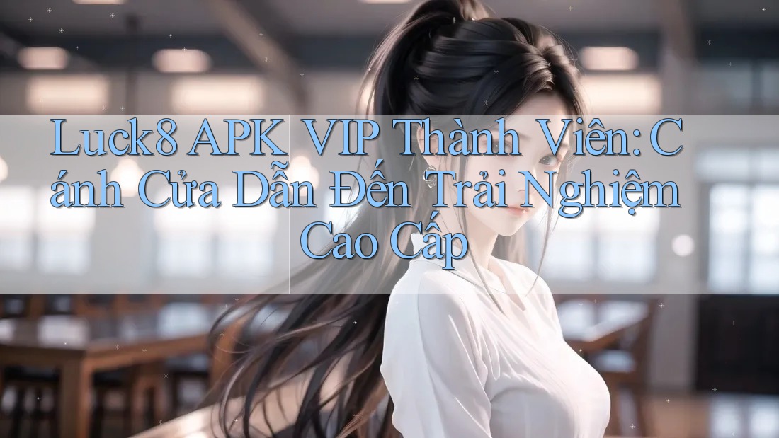 Luck8 APK VIP Thành Viên: Cánh Cửa Dẫn Đến Trải Nghiệm Cao Cấp