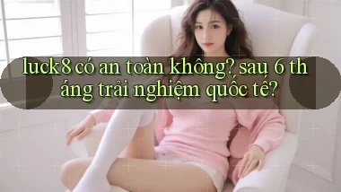 luck8 có an toàn không sau 6 tháng trải nghiệm quốc tế