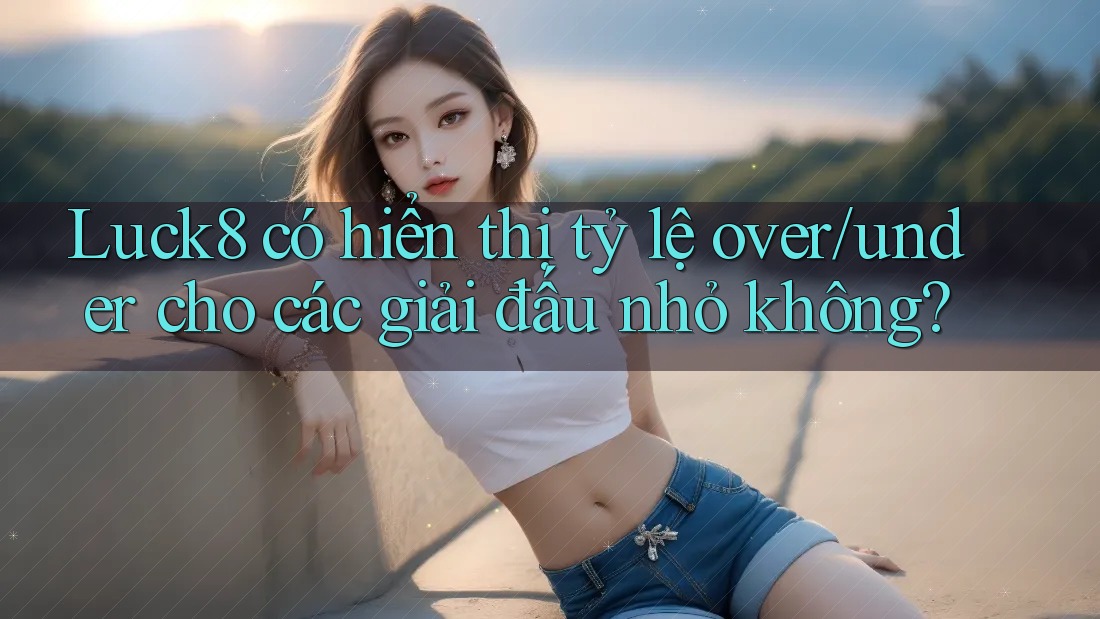Luck8 có hiển thị tỷ lệ over/under cho các giải đấu nhỏ không?