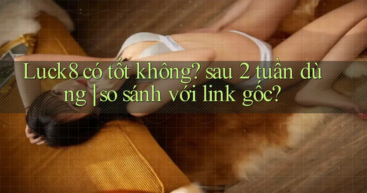 Luck8 có tốt không sau 2 tuần dùng so sánh với link gốc