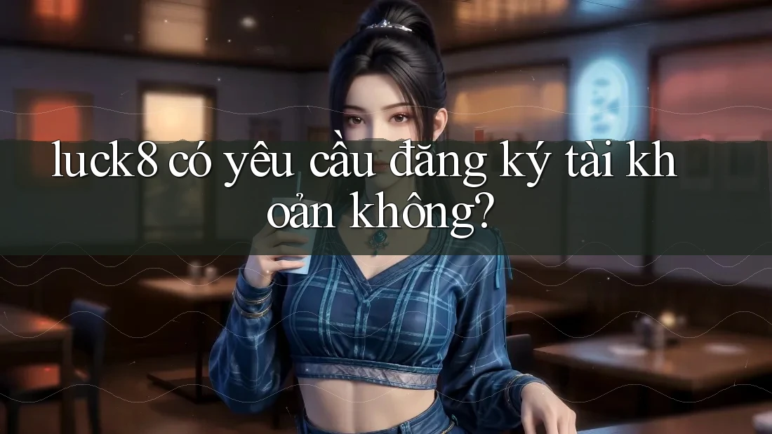 luck8 có yêu cầu đăng ký tài khoản không?