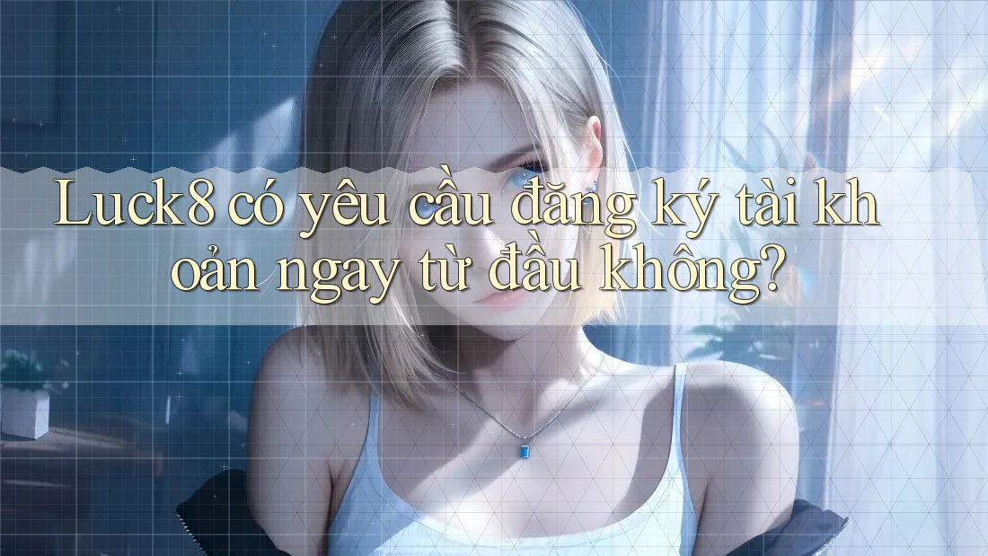 Luck8 có yêu cầu đăng ký tài khoản ngay từ đầu không?