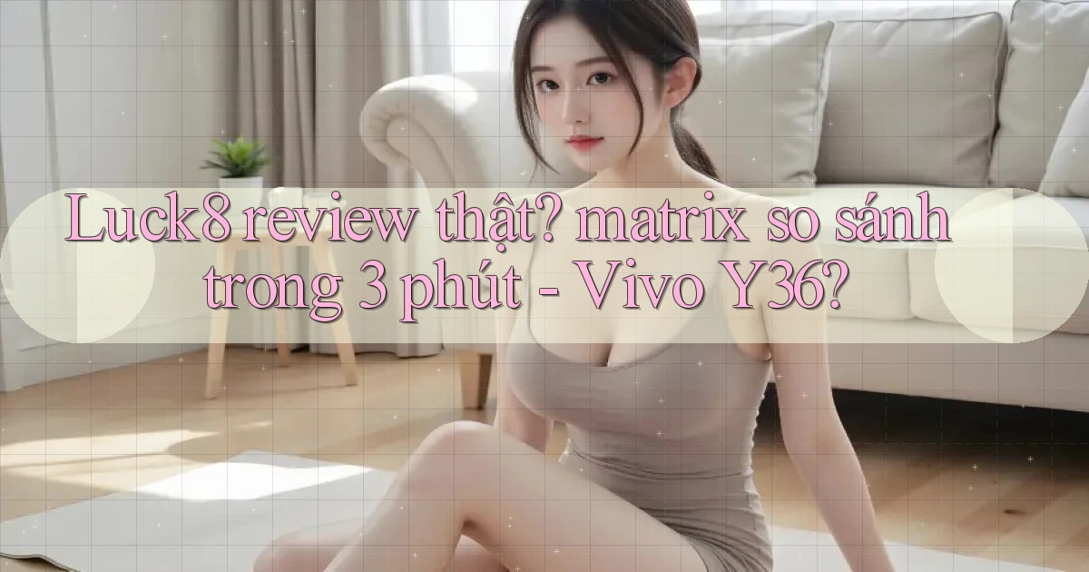 Luck8 review thật matrix so sánh trong 3 phút   Vivo Y36