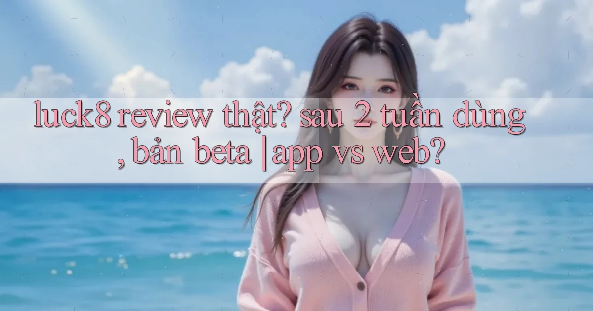 luck8 review thật sau 2 tuần dùng, bản beta app vs web