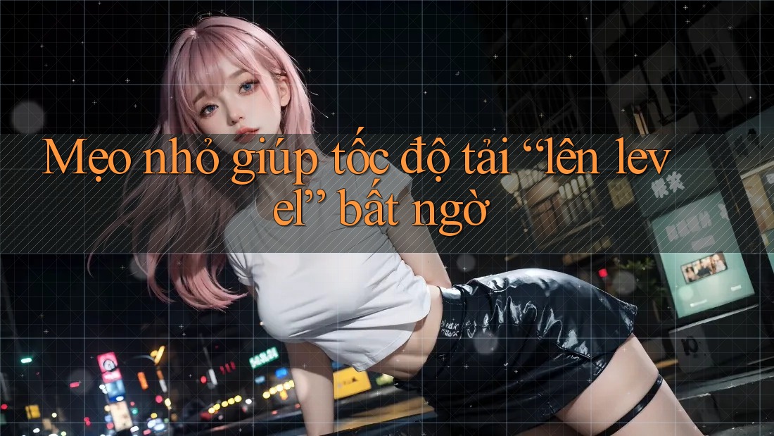 Mẹo nhỏ giúp tốc độ tải “lên level” bất ngờ