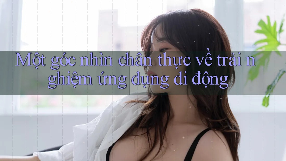 Một góc nhìn chân thực về trải nghiệm ứng dụng di động