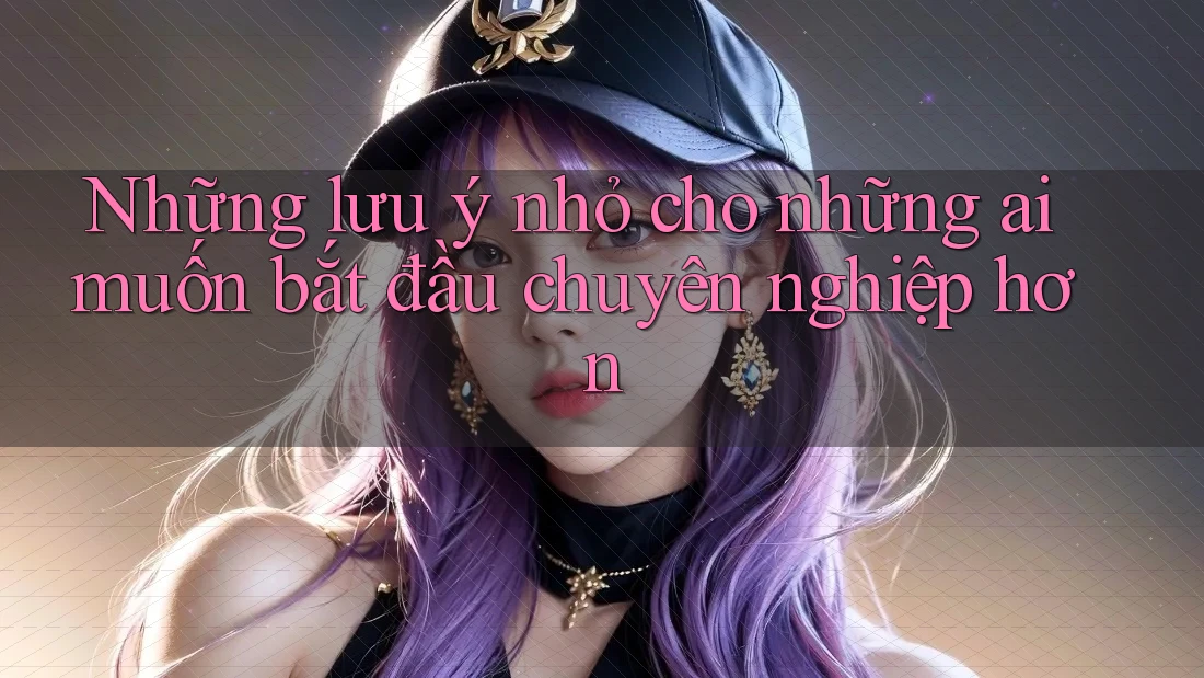 Những lưu ý nhỏ cho những ai muốn bắt đầu chuyên nghiệp hơn