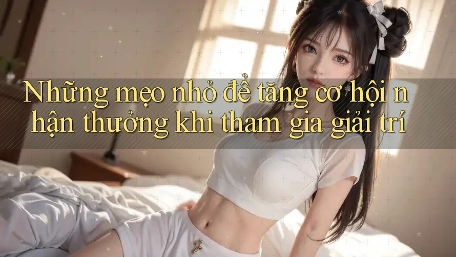 Những mẹo nhỏ để tăng cơ hội nhận thưởng khi tham gia giải trí