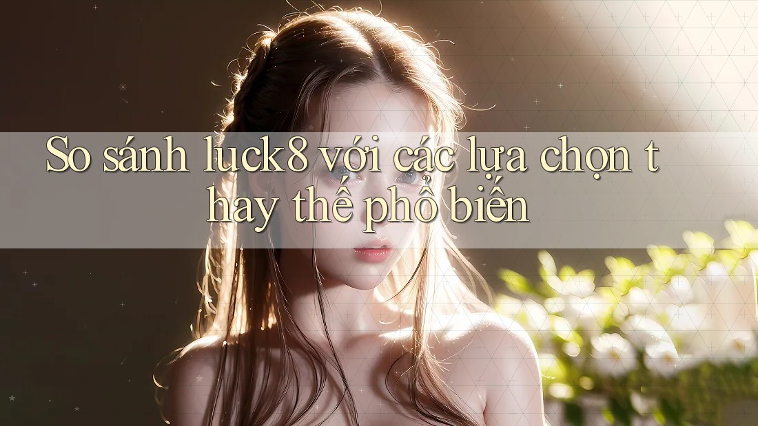 So sánh Luck8 với các lựa chọn thay thế phổ biến