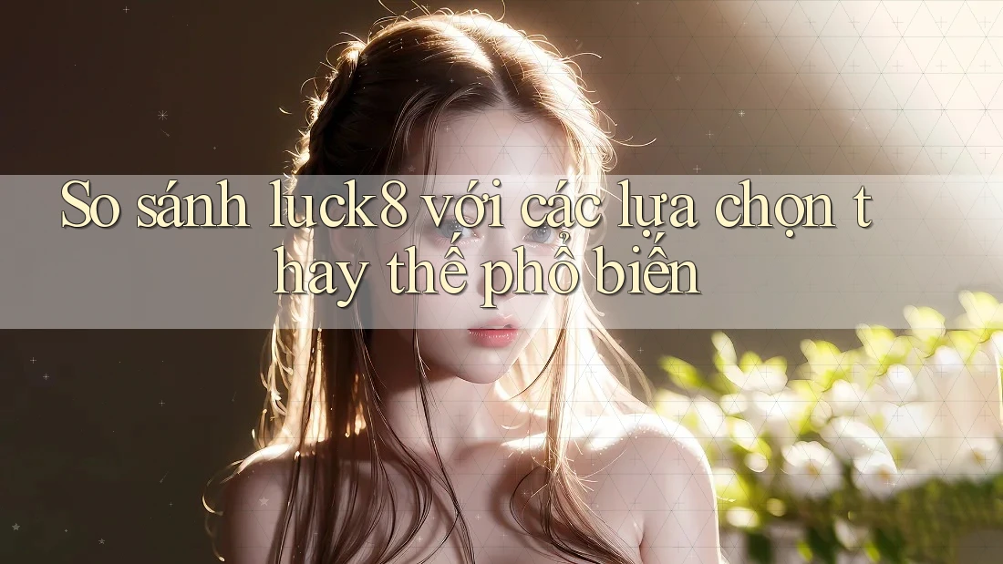 So sánh Luck8 với các lựa chọn thay thế phổ biến