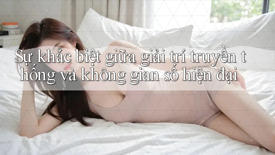 Sự khác biệt giữa giải trí truyền thống và không gian số hiện đại