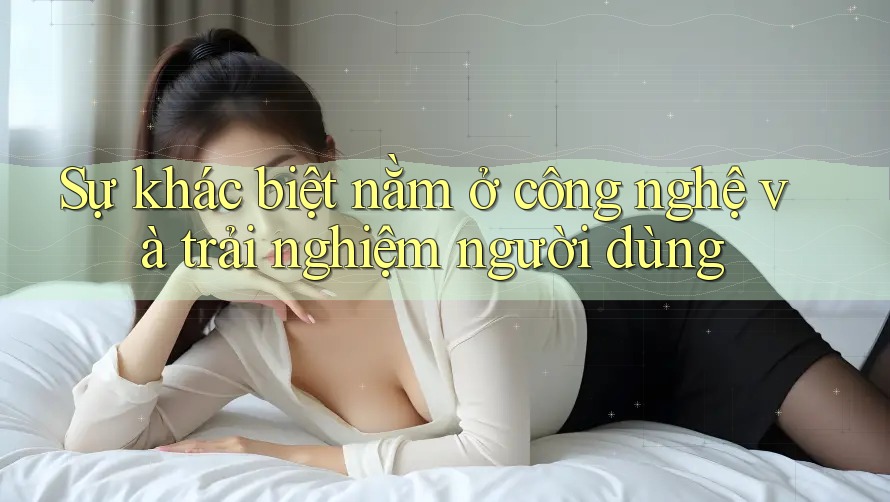 Sự khác biệt nằm ở công nghệ và trải nghiệm người dùng