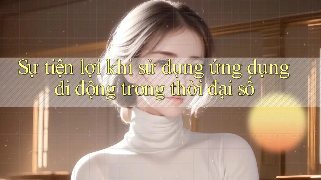 Sự tiện lợi khi sử dụng ứng dụng di động trong thời đại số