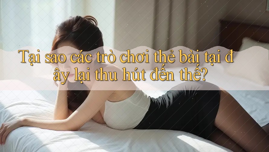 Tại sao các trò chơi thẻ bài tại đây lại thu hút đến thế?