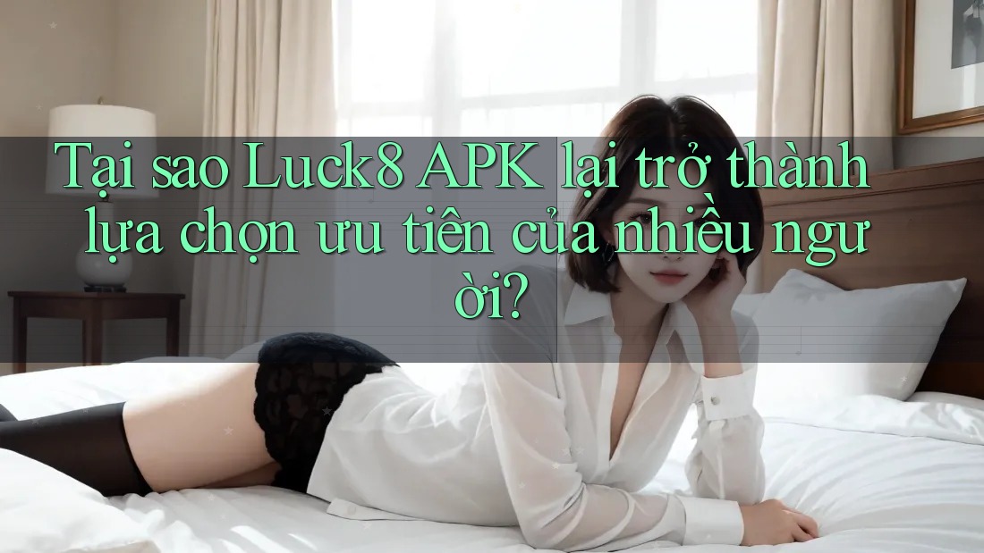 Tại sao Luck8 APK lại trở thành lựa chọn ưu tiên của nhiều người?