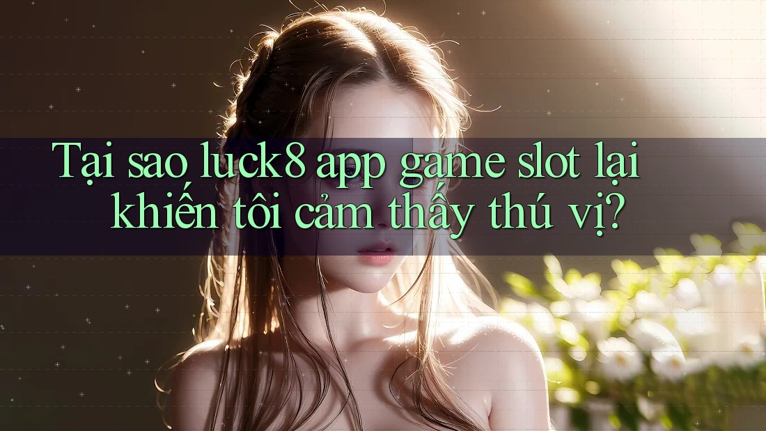 Tại sao luck8 app game slot lại khiến tôi cảm thấy thú vị?