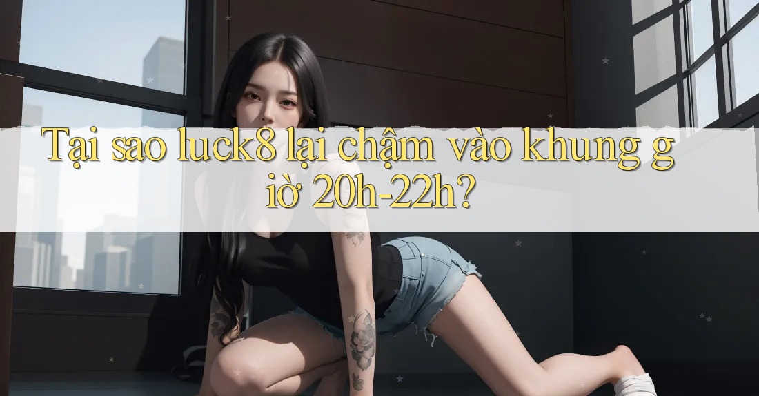 Tại sao luck8 lại chậm vào khung giờ 20h-22h?