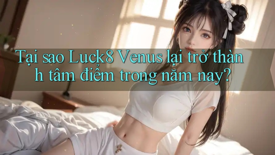 Tại sao Luck8 Venus lại trở thành tâm điểm trong năm nay?