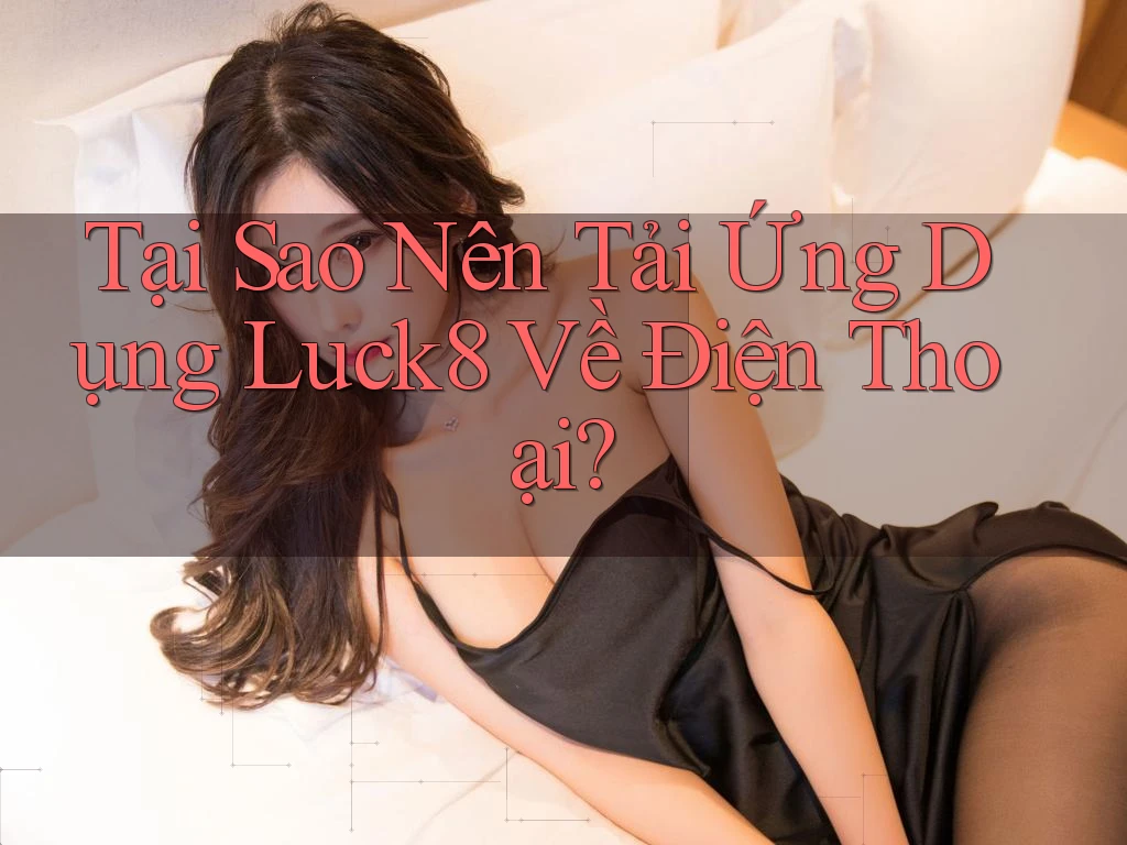 Tại Sao Nên Tải Ứng Dụng Luck8 Về Điện Thoại?