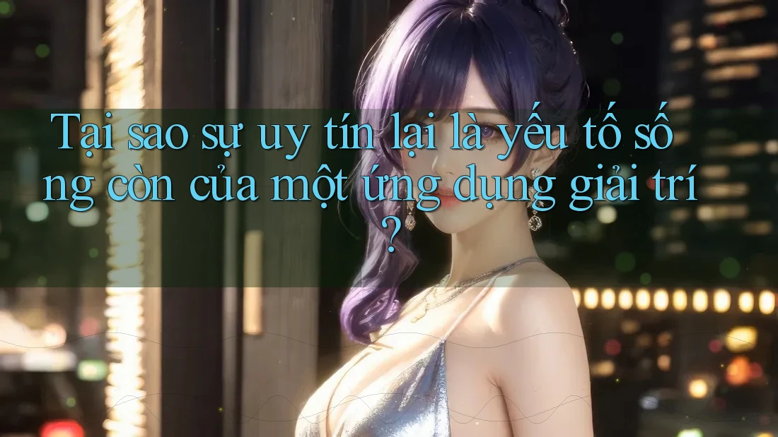 Tại sao sự uy tín lại là yếu tố sống còn của một ứng dụng giải trí?