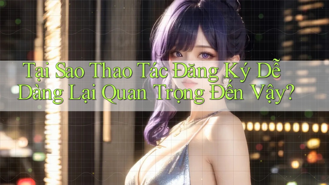 Tại Sao Thao Tác Đăng Ký Dễ Dàng Lại Quan Trọng Đến Vậy?