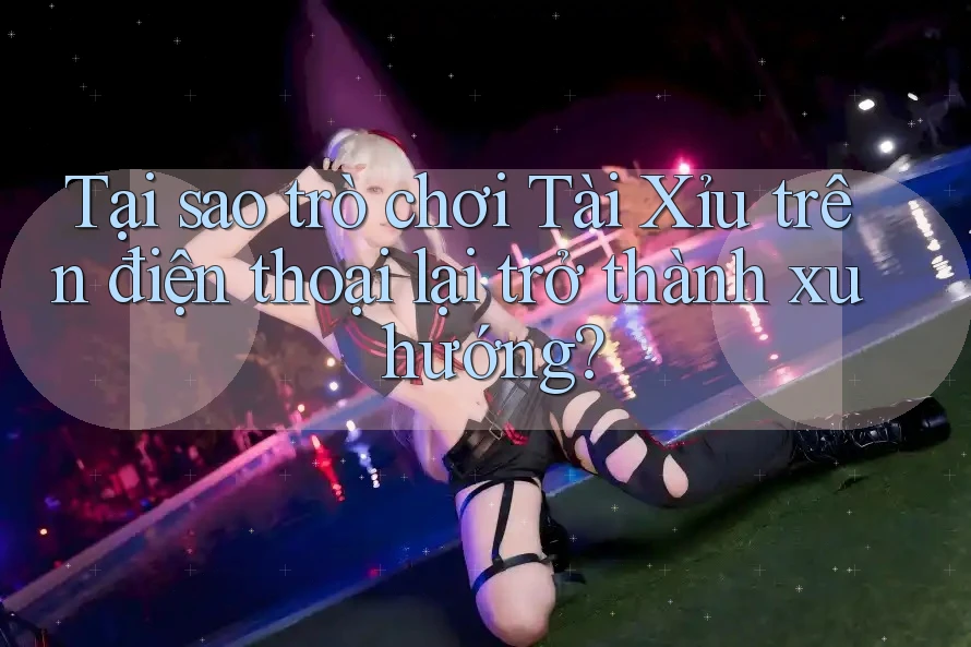 Tại sao trò chơi Tài Xỉu trên điện thoại lại trở thành xu hướng?