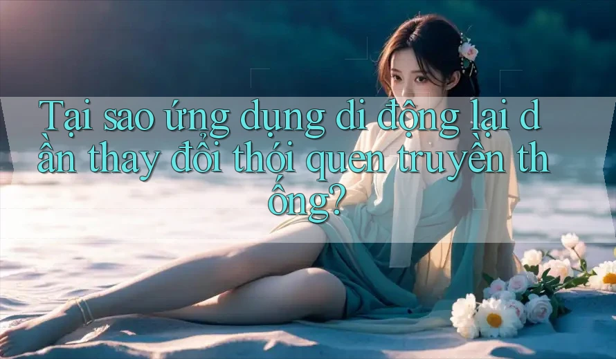 Tại sao ứng dụng di động lại dần thay đổi thói quen truyền thống?