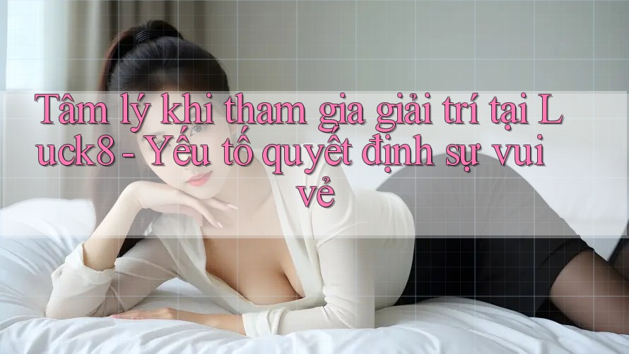 Tâm lý khi tham gia giải trí tại Luck8 - Yếu tố quyết định sự vui vẻ