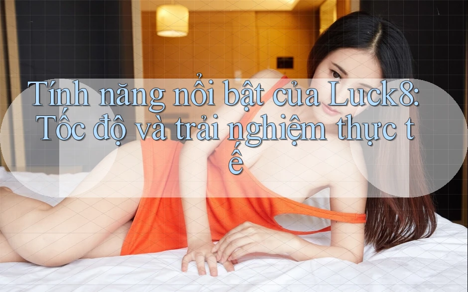 Tính năng nổi bật của Luck8: Tốc độ và trải nghiệm thực tế