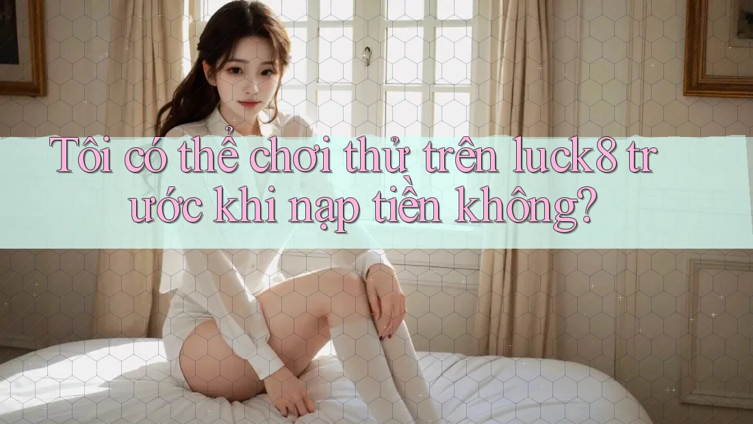 Tôi có thể chơi thử trên luck8 trước khi nạp tiền không?