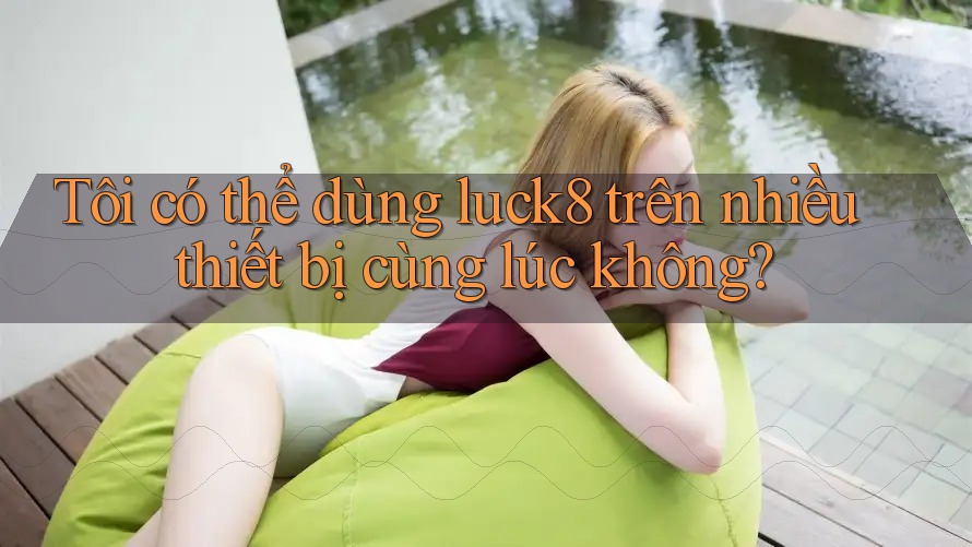 Tôi có thể dùng luck8 trên nhiều thiết bị cùng lúc không?